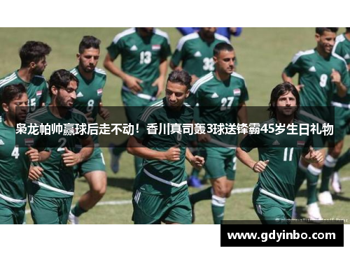 枭龙帕帅赢球后走不动！香川真司轰3球送锋霸45岁生日礼物