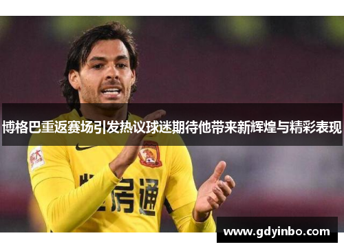 博格巴重返赛场引发热议球迷期待他带来新辉煌与精彩表现