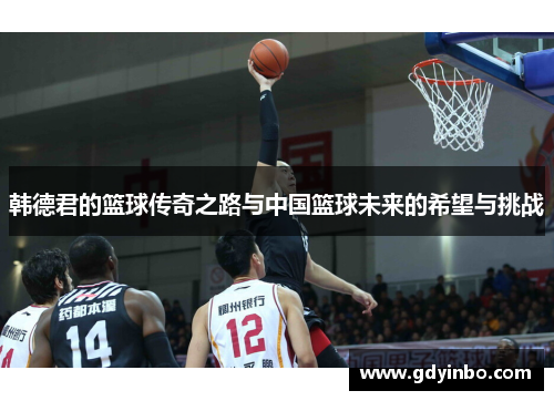 韩德君的篮球传奇之路与中国篮球未来的希望与挑战